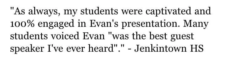 Original testimonial from Jenkintown High School. As always, my students were captivated and 100% engaged in Evan’s presentation. Many students voiced Evan “was the best guest speaker I’ve ever heard”.