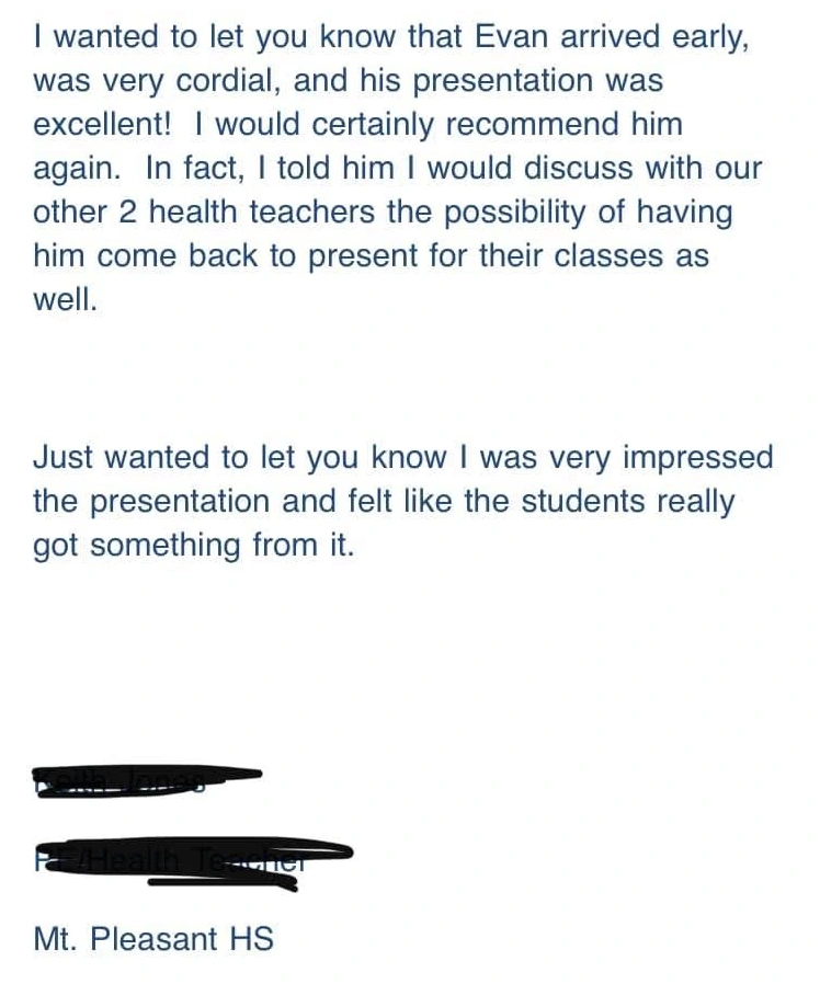 Original testimonial from Mt. Pleasant High School. I wanted to let you know that Evan arrived early, was very cordial, and his presentation was excellent! I would certainly recommend him again.